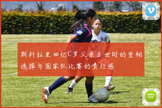 斯科拉里回忆C罗父亲去世时的坚韧选择与国家队比赛的责任感