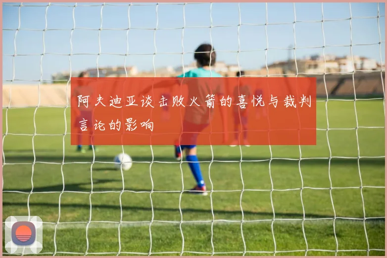 阿夫迪亚谈击败火箭的喜悦与裁判言论的影响