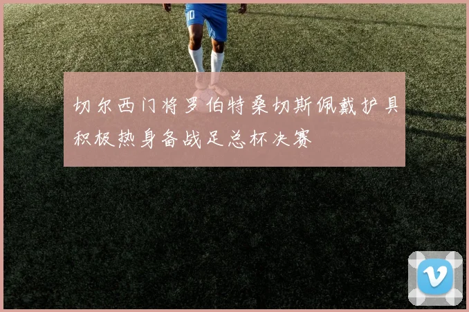 切尔西门将罗伯特桑切斯佩戴护具积极热身备战足总杯决赛
