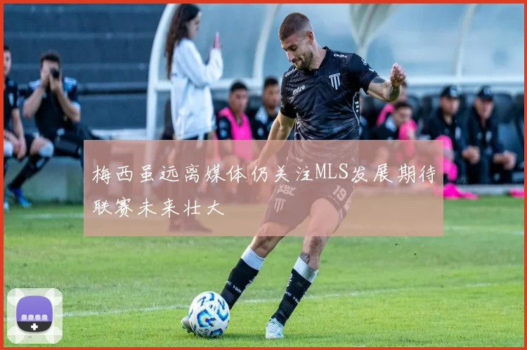 梅西虽远离媒体仍关注MLS发展期待联赛未来壮大
