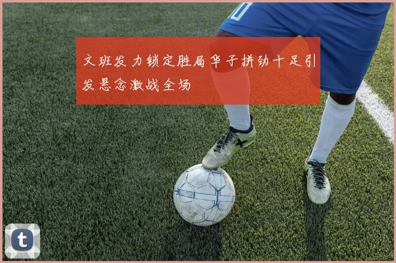 文班发力锁定胜局华子拼劲十足引发悬念激战全场