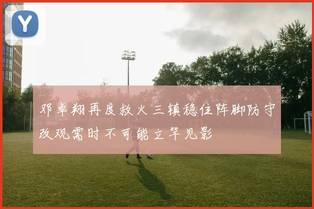 邓卓翔再度救火三镇稳住阵脚防守改观需时不可能立竿见影