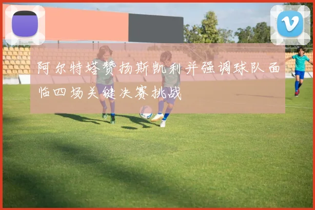 阿尔特塔赞扬斯凯利并强调球队面临四场关键决赛挑战