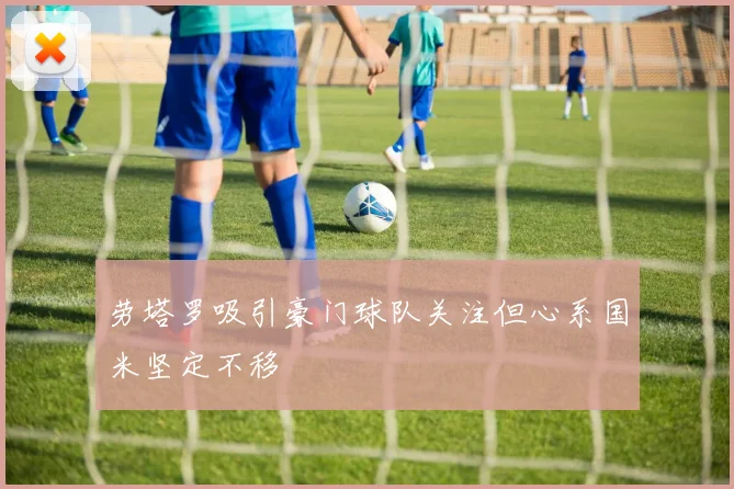 劳塔罗吸引豪门球队关注但心系国米坚定不移