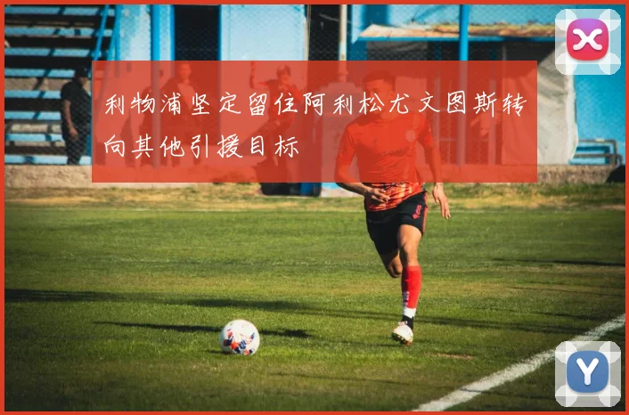 利物浦坚定留住阿利松尤文图斯转向其他引援目标