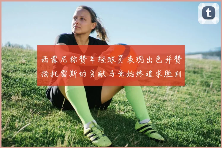 西蒙尼称赞年轻球员表现出色并赞扬托雷斯的贡献马竞始终追求胜利