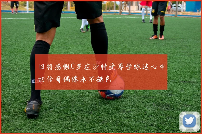 旧将感慨C罗在沙特受尊崇球迷心中的传奇偶像永不褪色