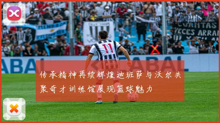 传承精神再续辉煌迪班萨与沃尔共聚奇才训练馆展现篮球魅力