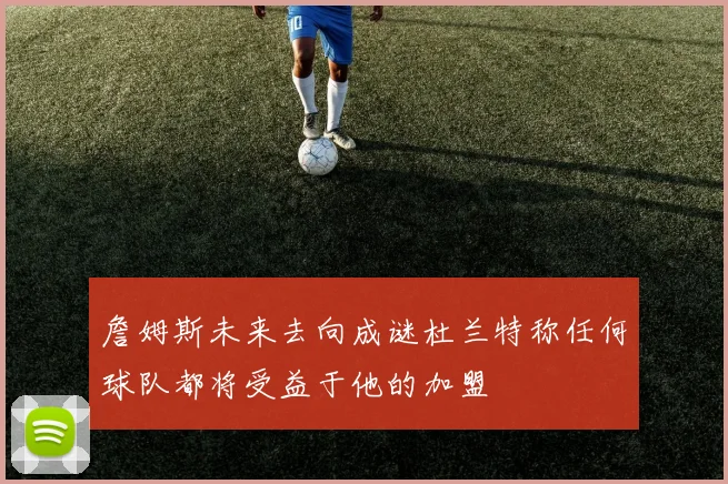 詹姆斯未来去向成谜杜兰特称任何球队都将受益于他的加盟